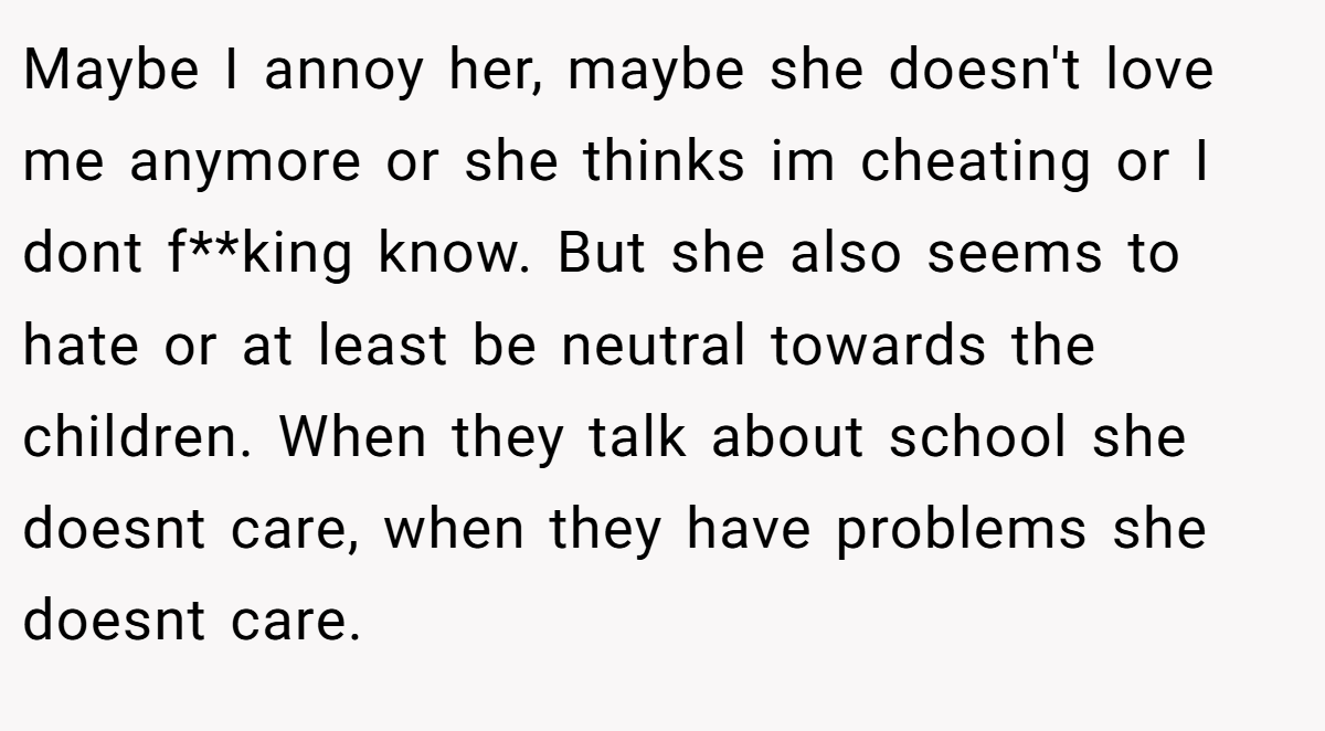 Maybe I annoy her, maybe she doesn't love me anymore or she thinks im cheating or I dont f**king know. But she also seems to hate or at least be neutral towards the children. When they talk about school she doesnt care, when they have problems she doesnt care.