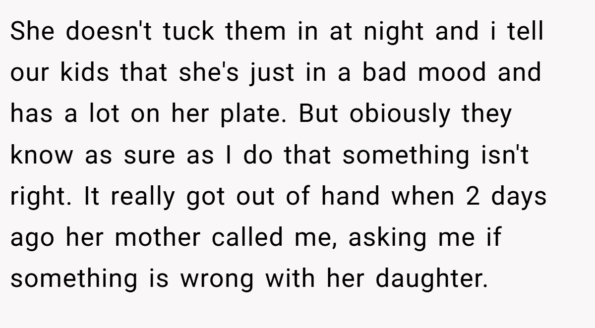 She doesn't tuck them in at night and i tell our kids that she's just in a bad mood and has a lot on her plate. But obiously they know as sure as I do that something isn't right. It really got out of hand when 2 days ago her mother called me, asking me if something is wrong with her daughter.
