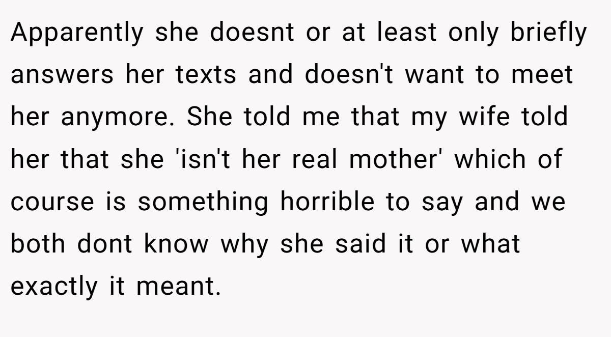 Apparently she doesnt or at least only briefly answers her texts and doesn't want to meet her anymore. She told me that my wife told her that she 'isn't her real mother' which of course is something horrible to say and we both dont know why she said it or what exactly it meant.