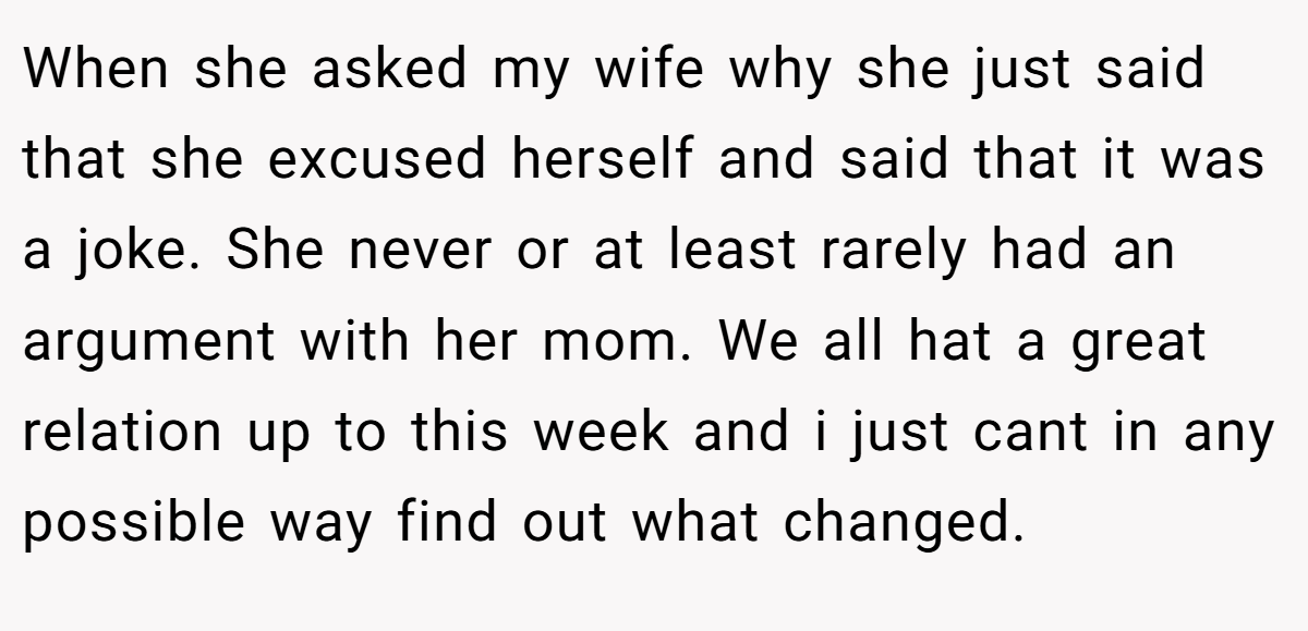 When she asked my wife why she just said that she excused herself and said that it was a joke. She never or at least rarely had an argument with her mom. We all hat a great relation up to this week and i just cant in any possible way find out what changed.