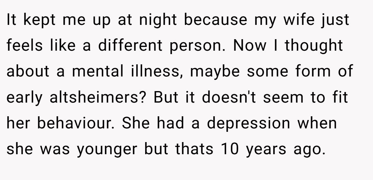 It kept me up at night because my wife just feels like a different person. Now I thought about a mental illness, maybe some form of early altsheimers? But it doesn't seem to fit her behaviour. She had a depression when she was younger but thats 10 years ago.
