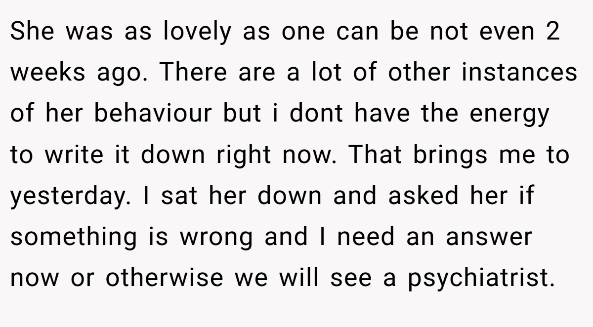 She was as lovely as one can be not even 2 weeks ago. There are a lot of other instances of her behaviour but i dont have the energy to write it down right now. That brings me to yesterday. I sat her down and asked her if something is wrong and I need an answer now or otherwise we will see a psychiatrist.