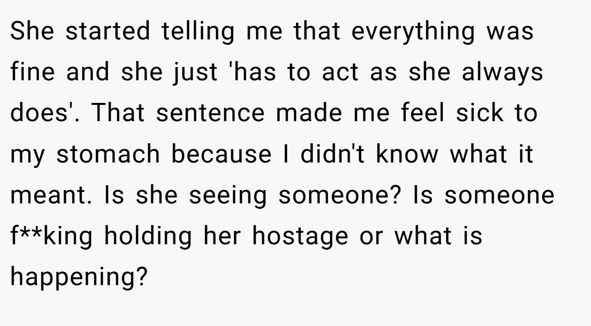 She started telling me that everything was fine and she just 'has to act as she always does'. That sentence made me feel sick to my stomach because I didn't know what it meant. Is she seeing someone? Is someone f**king holding her hostage or what is happening?