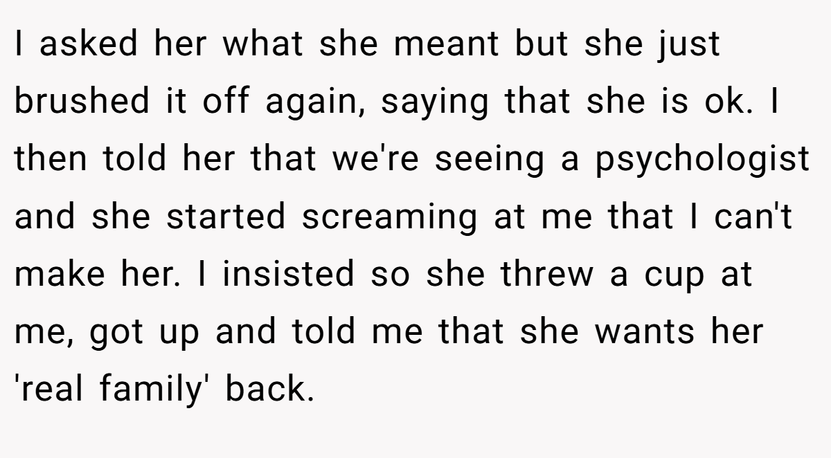 I asked her what she meant but she just brushed it off again, saying that she is ok. I then told her that we're seeing a psychologist and she started screaming at me that I can't make her. I insisted so she threw a cup at me, got up and told me that she wants her 'real family' back.