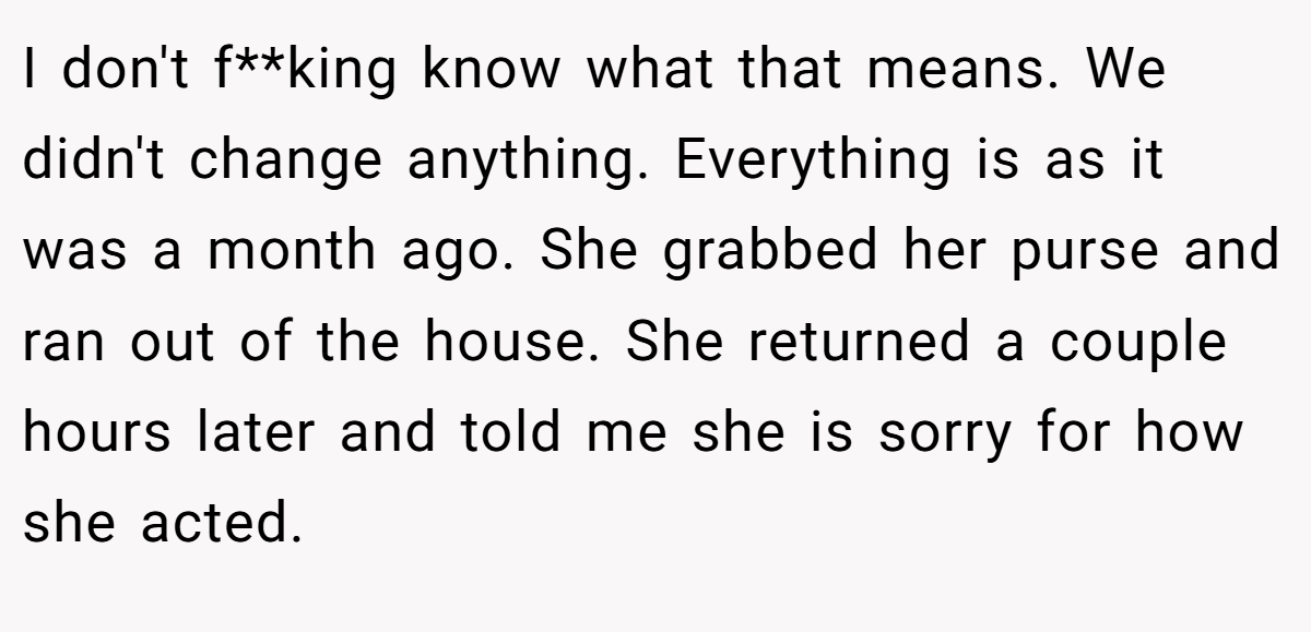 I don't f**king know what that means. We didn't change anything. Everything is as it was a month ago. She grabbed her purse and ran out of the house. She returned a couple hours later and told me she is sorry for how she acted.