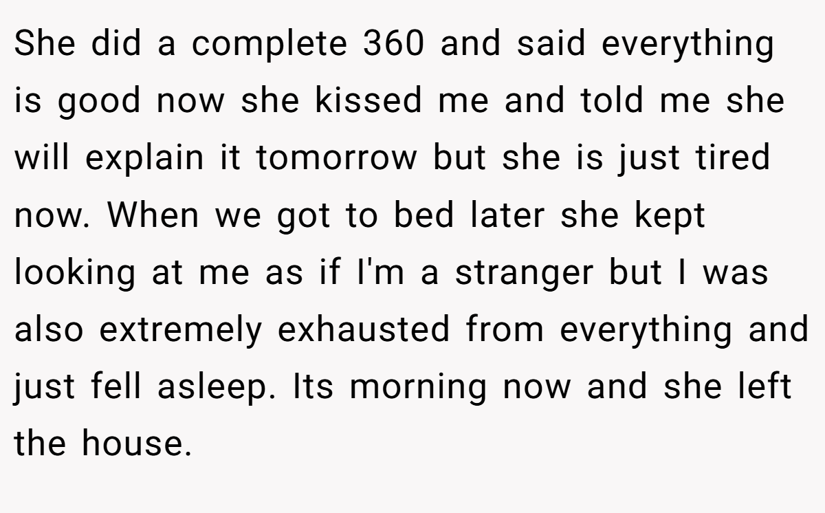 She did a complete 360 and said everything is good now she kissed me and told me she will explain it tomorrow but she is just tired now. When we got to bed later she kept looking at me as if I'm a stranger but I was also extremely exhausted from everything and just fell asleep. Its morning now and she left the house.