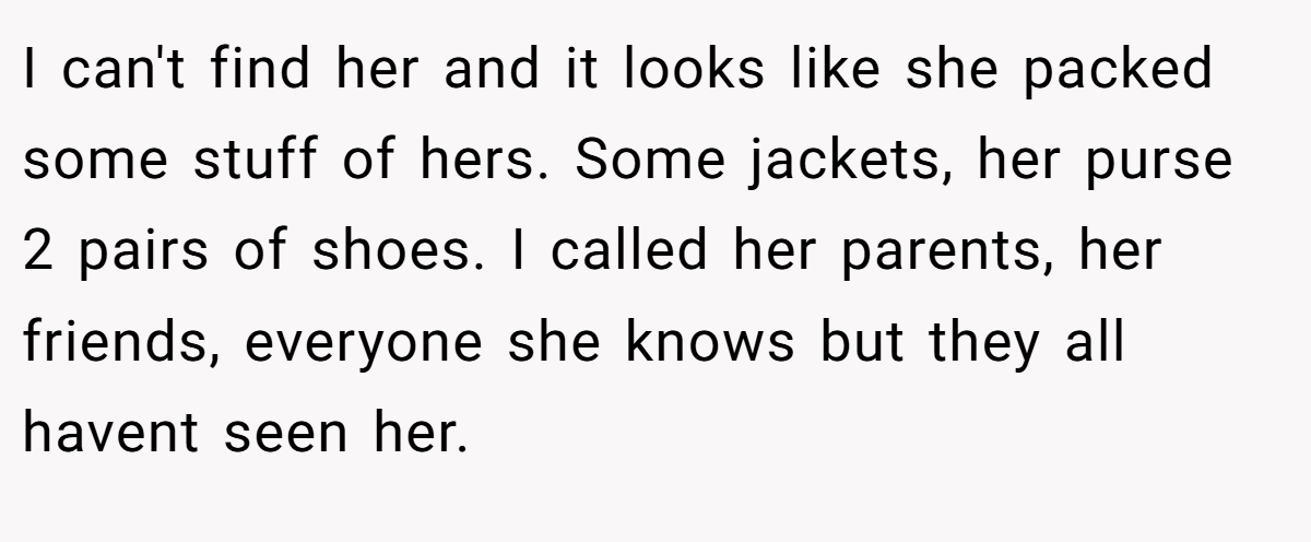 I can't find her and it looks like she packed some stuff of hers. Some jackets, her purse 2 pairs of shoes. I called her parents, her friends, everyone she knows but they all havent seen her.