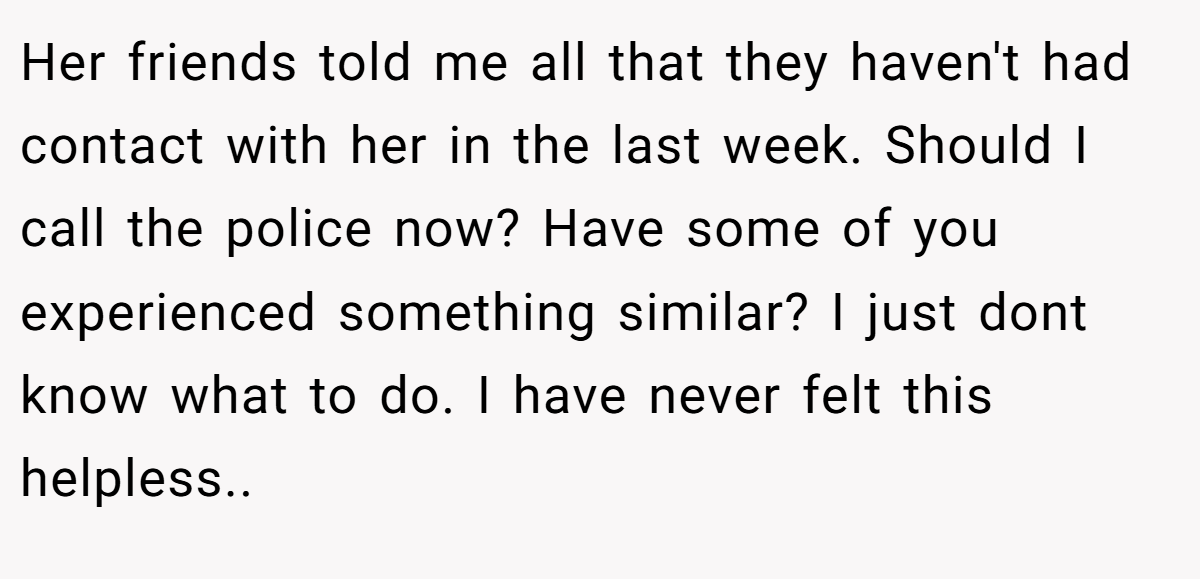 Her friends told me all that they haven't had contact with her in the last week. Should I call the police now? Have some of you experienced something similar? I just dont know what to do. I have never felt this helpless.. ​