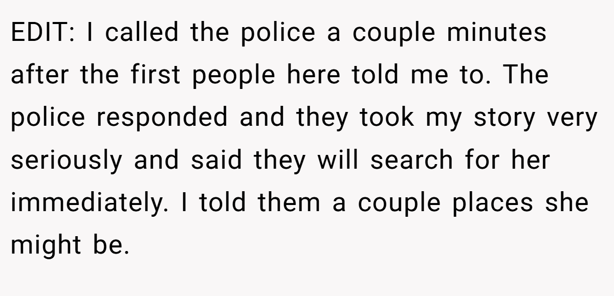 EDIT: I called the police a couple minutes after the first people here told me to. The police responded and they took my story very seriously and said they will search for her immediately. I told them a couple places she might be.