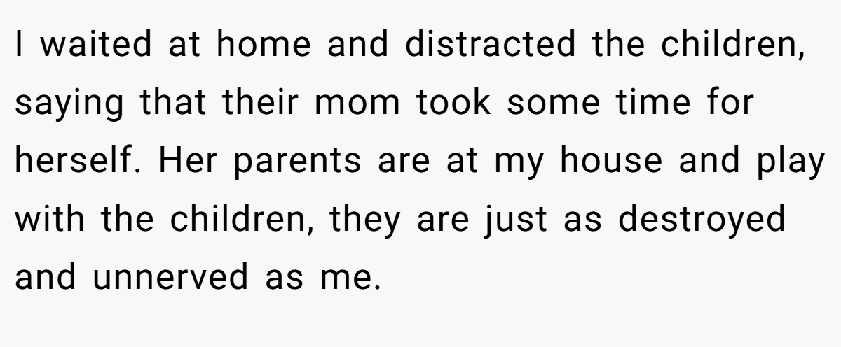 I waited at home and distracted the children, saying that their mom took some time for herself. Her parents are at my house and play with the children, they are just as destroyed and unnerved as me.