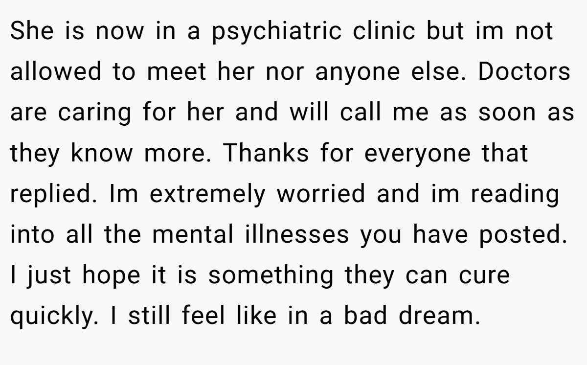 She is now in a psychiatric clinic but im not allowed to meet her nor anyone else. Doctors are caring for her and will call me as soon as they know more. Thanks for everyone that replied. Im extremely worried and im reading into all the mental illnesses you have posted. I just hope it is something they can cure quickly. I still feel like in a bad dream.