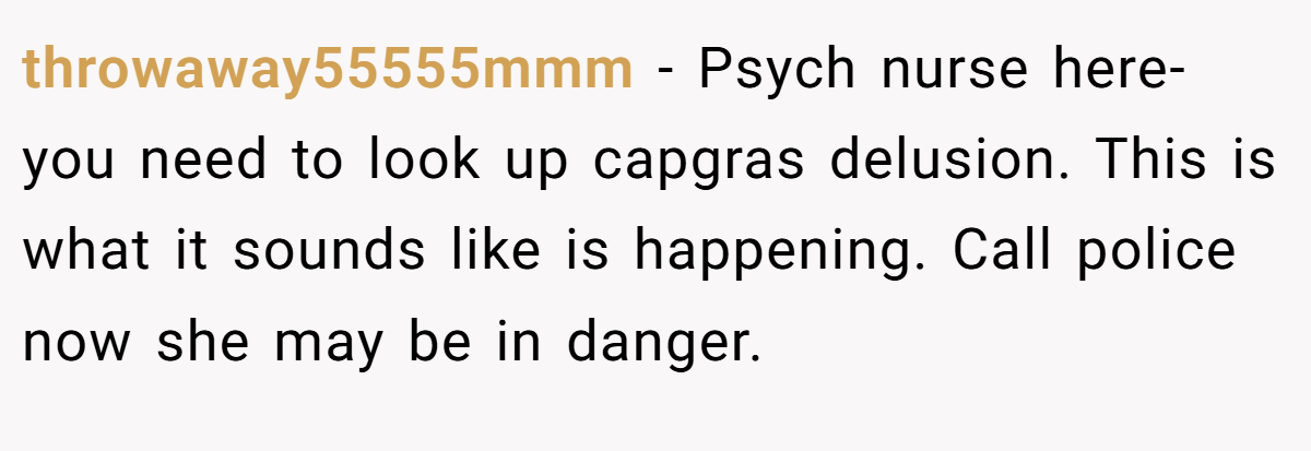 throwaway55555mmm − Psych nurse here- you need to look up capgras delusion. This is what it sounds like is happening. Call police now she may be in danger.