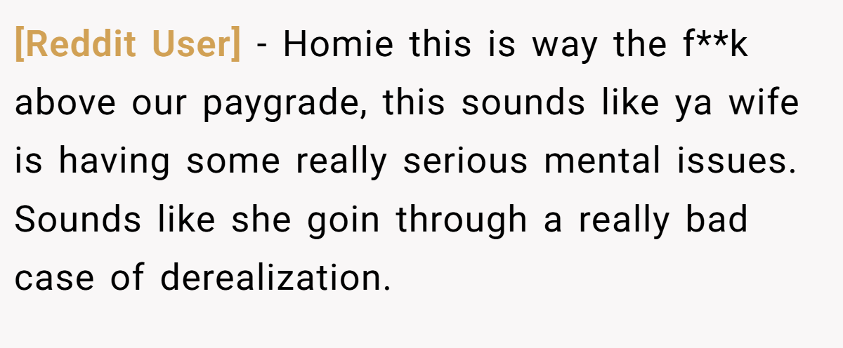 [Reddit User] − Homie this is way the f**k above our paygrade, this sounds like ya wife is having some really serious mental issues. Sounds like she goin through a really bad case of derealization.
