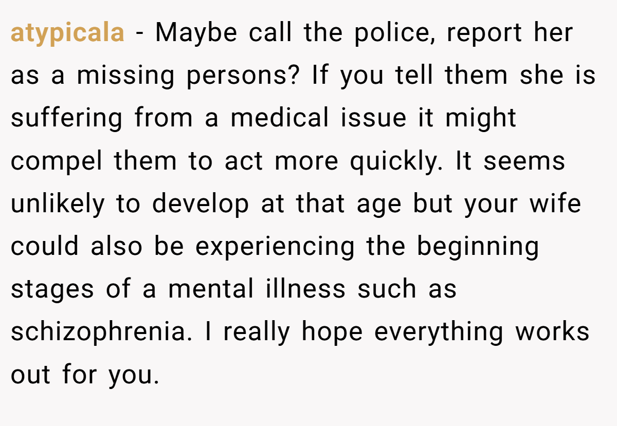 atypicala − Maybe call the police, report her as a missing persons? If you tell them she is suffering from a medical issue it might compel them to act more quickly. It seems unlikely to develop at that age but your wife could also be experiencing the beginning stages of a mental illness such as schizophrenia. I really hope everything works out for you.