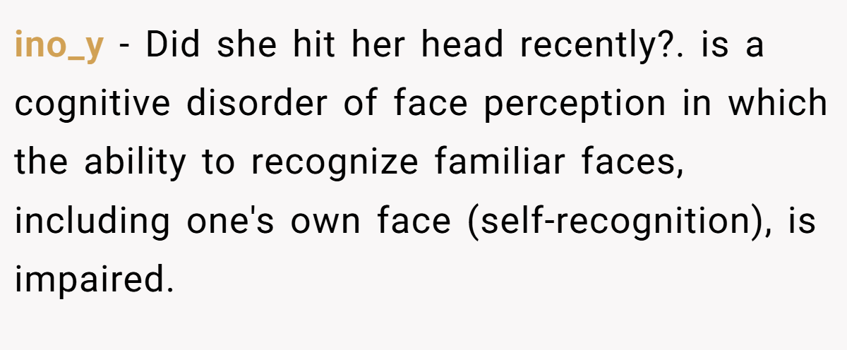 ino_y − Did she hit her head recently?. is a cognitive disorder of face perception in which the ability to recognize familiar faces, including one's own face (self-recognition), is impaired.