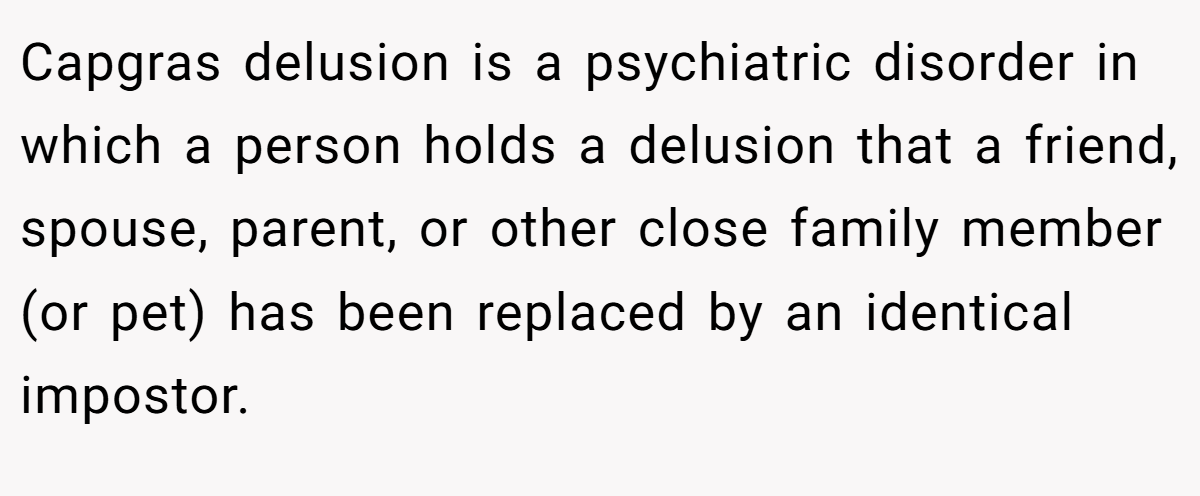Capgras delusion is a psychiatric disorder in which a person holds a delusion that a friend, spouse, parent, or other close family member (or pet) has been replaced by an identical impostor.
