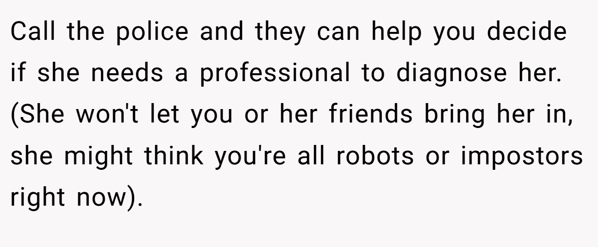 Call the police and they can help you decide if she needs a professional to diagnose her. (She won't let you or her friends bring her in, she might think you're all robots or impostors right now).