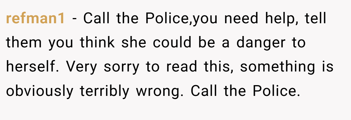 refman1 − Call the Police,you need help, tell them you think she could be a danger to herself. Very sorry to read this, something is obviously terribly wrong. Call the Police.