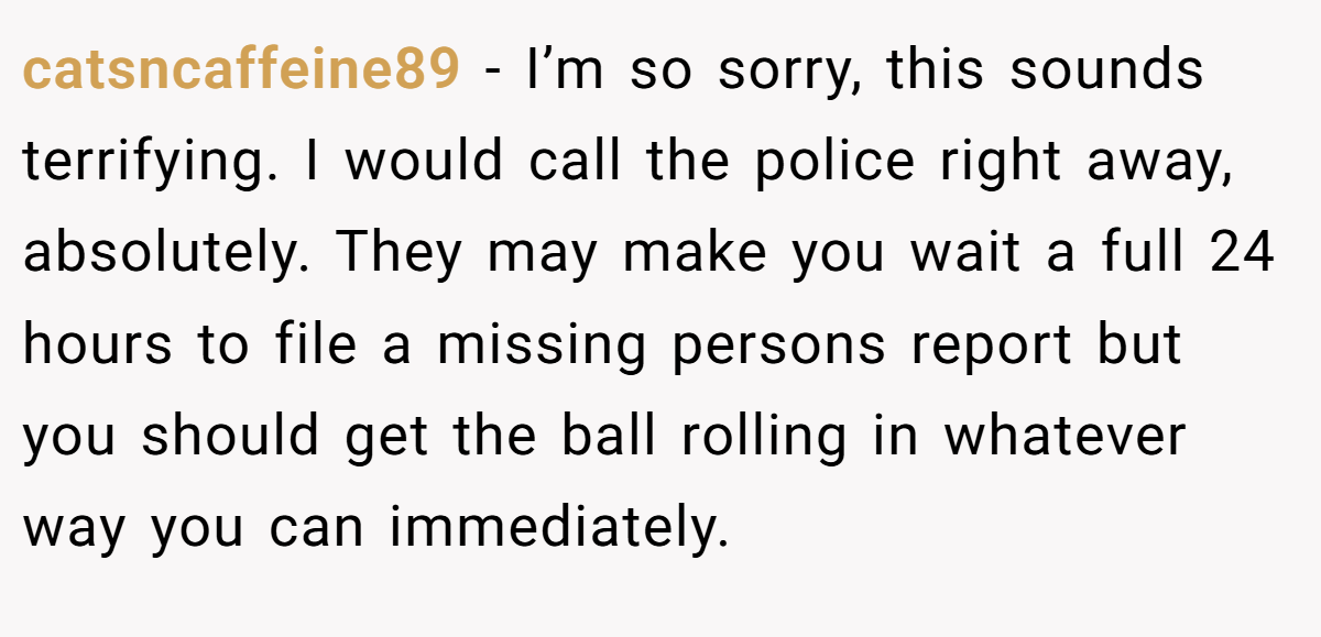 catsncaffeine89 − I’m so sorry, this sounds terrifying. I would call the police right away, absolutely. They may make you wait a full 24 hours to file a missing persons report but you should get the ball rolling in whatever way you can immediately.