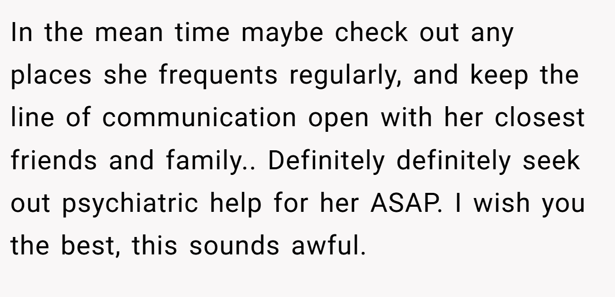 In the mean time maybe check out any places she frequents regularly, and keep the line of communication open with her closest friends and family.. Definitely definitely seek out psychiatric help for her ASAP. I wish you the best, this sounds awful.