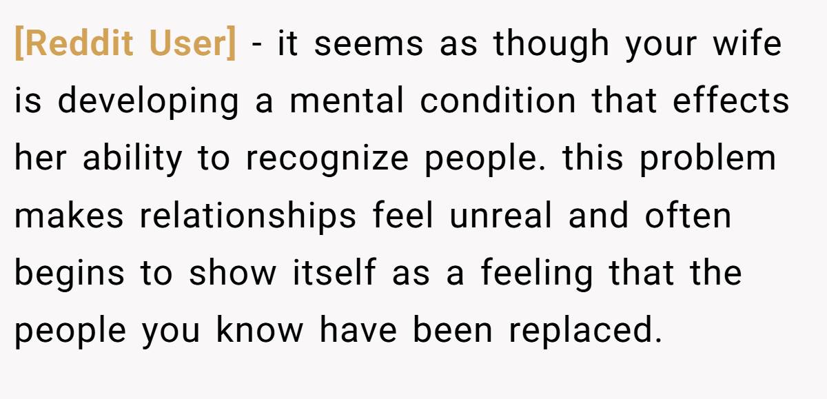 [Reddit User] − it seems as though your wife is developing a mental condition that effects her ability to recognize people. this problem makes relationships feel unreal and often begins to show itself as a feeling that the people you know have been replaced.