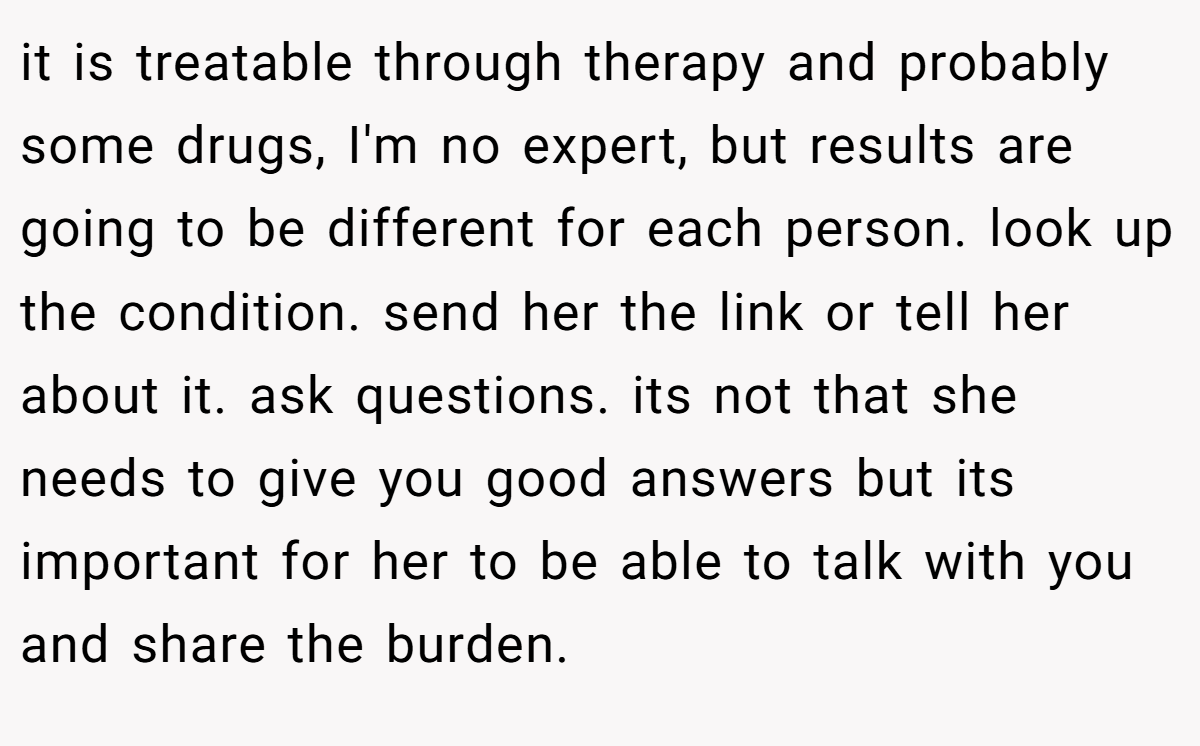 it is treatable through therapy and probably some drugs, I'm no expert, but results are going to be different for each person. look up the condition. send her the link or tell her about it. ask questions. its not that she needs to give you good answers but its important for her to be able to talk with you and share the burden.