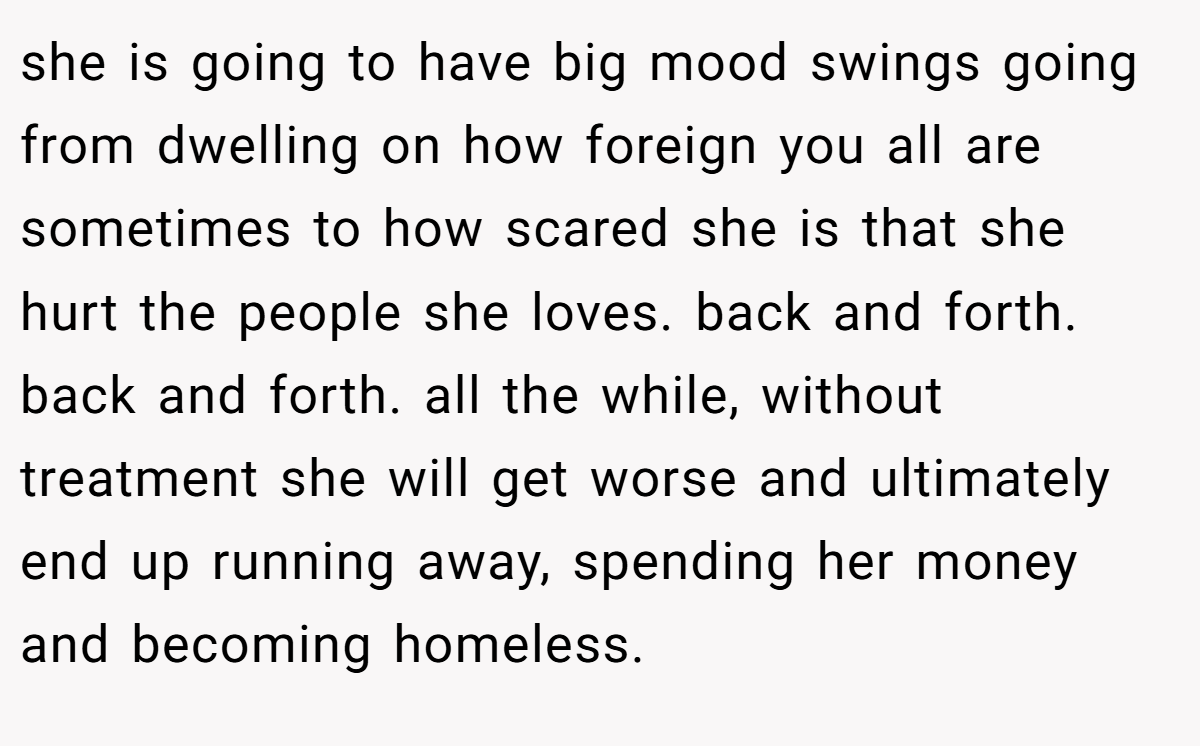 she is going to have big mood swings going from dwelling on how foreign you all are sometimes to how scared she is that she hurt the people she loves. back and forth. back and forth. all the while, without treatment she will get worse and ultimately end up running away, spending her money and becoming homeless.