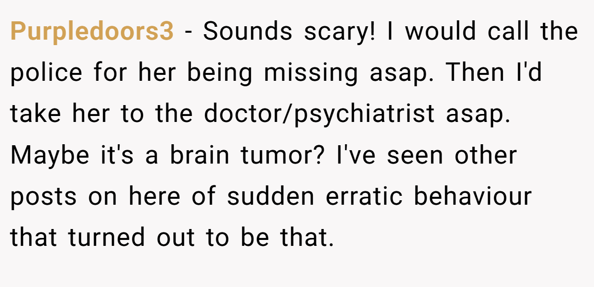 Purpledoors3 − Sounds scary! I would call the police for her being missing asap. Then I'd take her to the doctor/psychiatrist asap. Maybe it's a brain tumor? I've seen other posts on here of sudden erratic behaviour that turned out to be that.