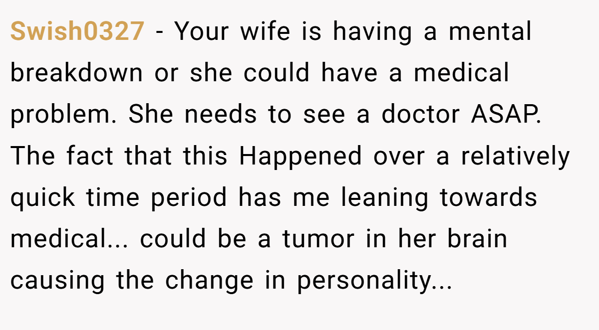 Swish0327 − Your wife is having a mental breakdown or she could have a medical problem. She needs to see a doctor ASAP. The fact that this Happened over a relatively quick time period has me leaning towards medical... could be a tumor in her brain causing the change in personality...