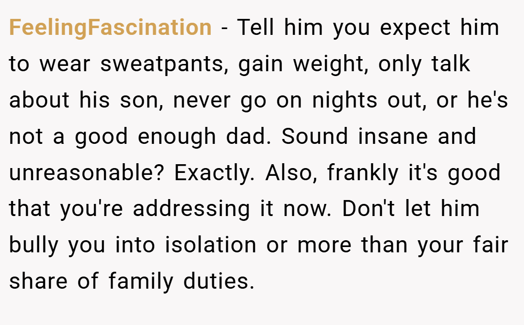 FeelingFascination − Tell him you expect him to wear sweatpants, gain weight, only talk about his son, never go on nights out, or he's not a good enough dad. Sound insane and unreasonable? Exactly. Also, frankly it's good that you're addressing it now. Don't let him bully you into isolation or more than your fair share of family duties.
