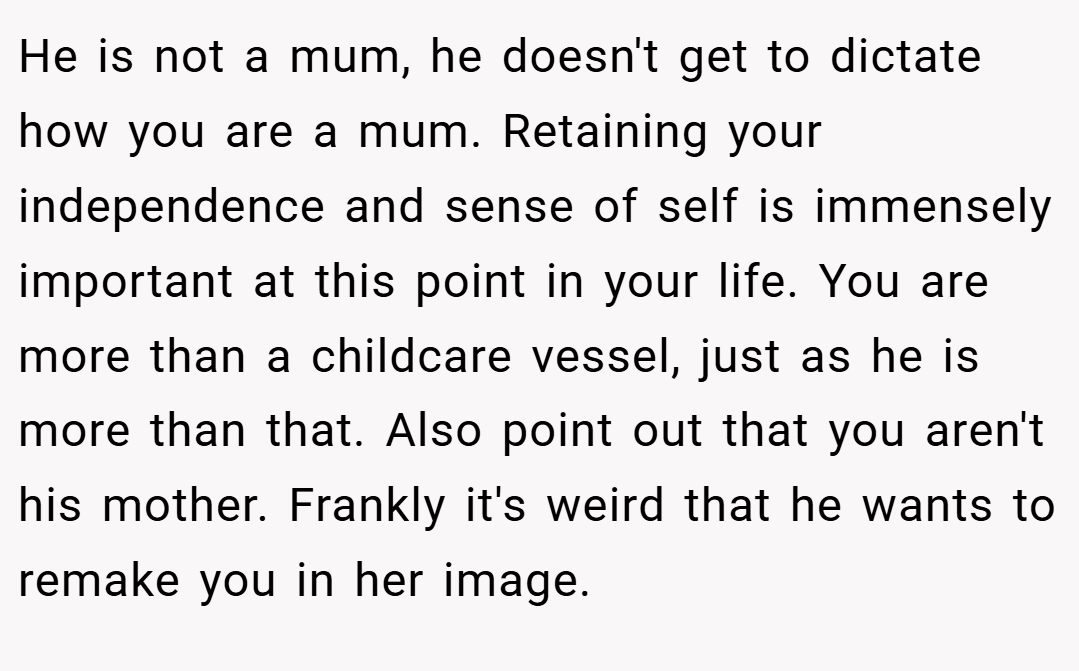 He is not a mum, he doesn't get to dictate how you are a mum. Retaining your independence and sense of self is immensely important at this point in your life. You are more than a childcare vessel, just as he is more than that. Also point out that you aren't his mother. Frankly it's weird that he wants to remake you in her image.