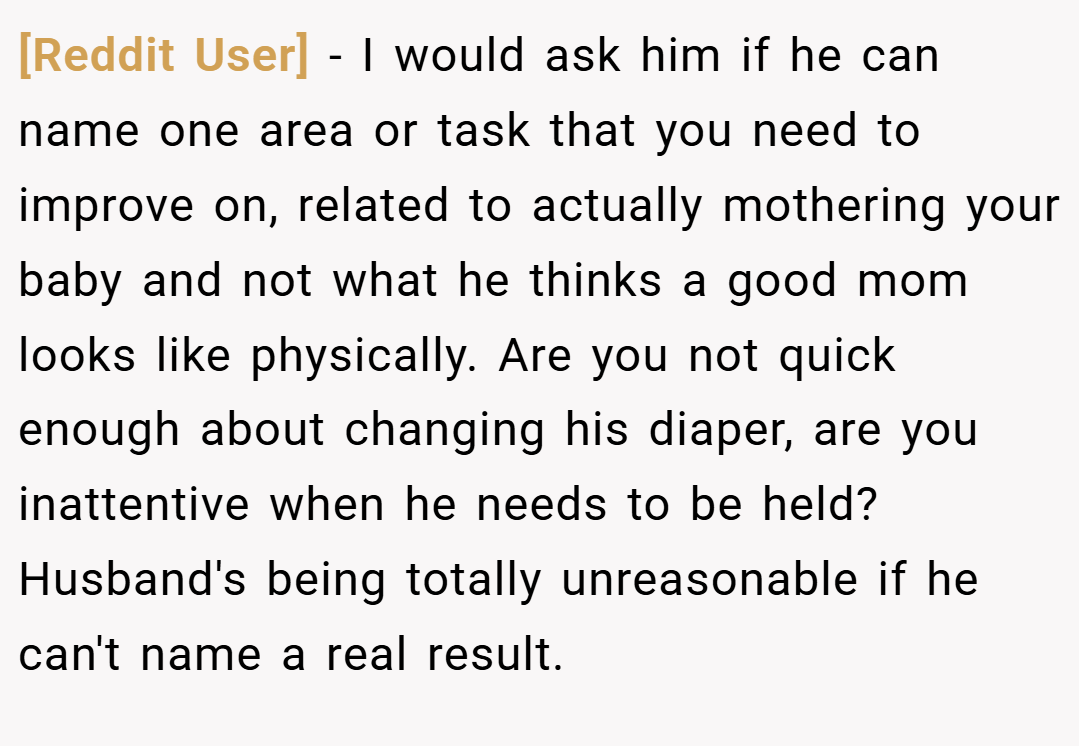 [Reddit User] − I would ask him if he can name one area or task that you need to improve on, related to actually mothering your baby and not what he thinks a good mom looks like physically. Are you not quick enough about changing his diaper, are you inattentive when he needs to be held? Husband's being totally unreasonable if he can't name a real result.