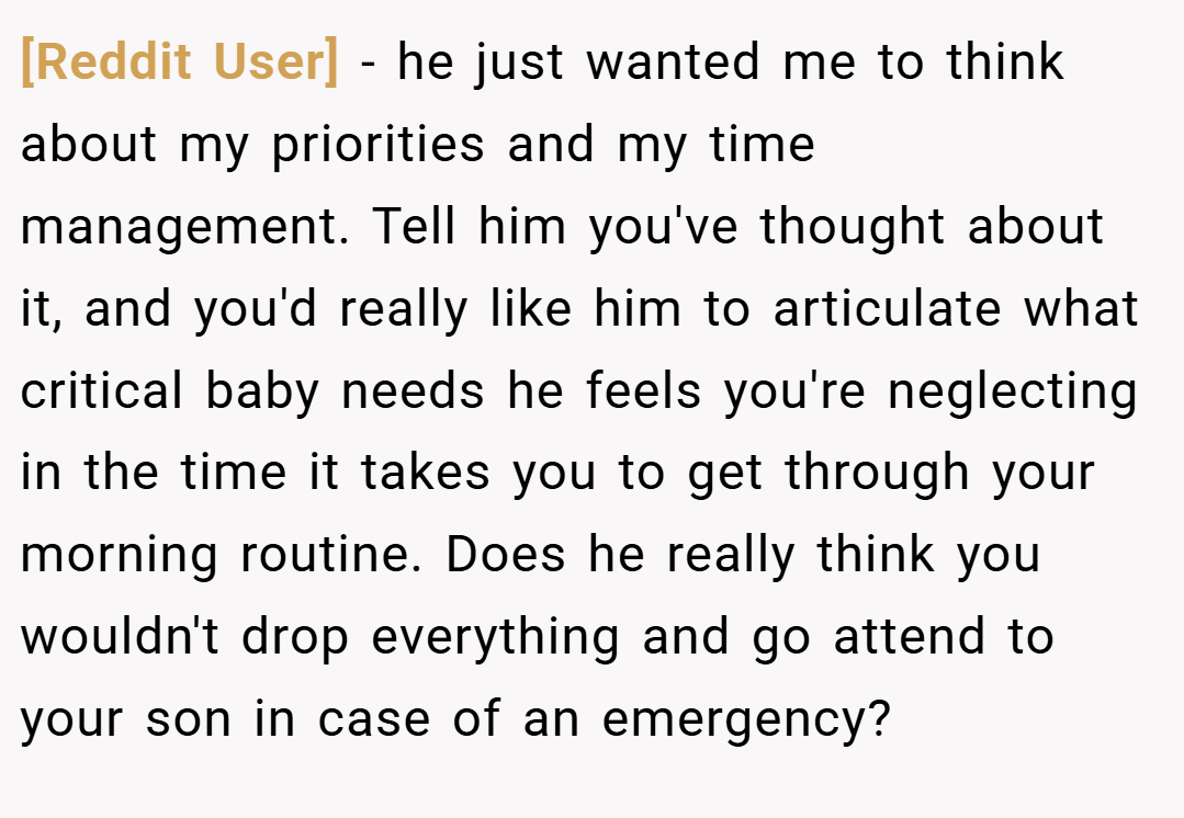 [Reddit User] − he just wanted me to think about my priorities and my time management. Tell him you've thought about it, and you'd really like him to articulate what critical baby needs he feels you're neglecting in the time it takes you to get through your morning routine. Does he really think you wouldn't drop everything and go attend to your son in case of an emergency?