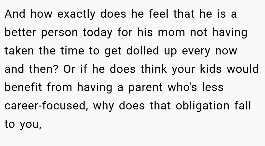 And how exactly does he feel that he is a better person today for his mom not having taken the time to get dolled up every now and then? Or if he does think your kids would benefit from having a parent who's less career-focused, why does that obligation fall to you,