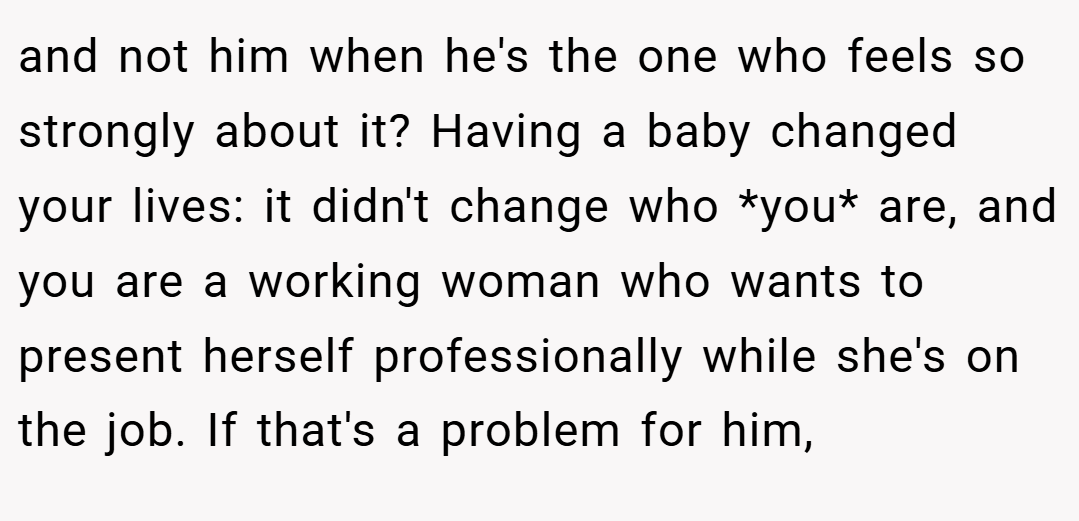and not him when he's the one who feels so strongly about it? Having a baby changed your lives: it didn't change who *you* are, and you are a working woman who wants to present herself professionally while she's on the job. If that's a problem for him,