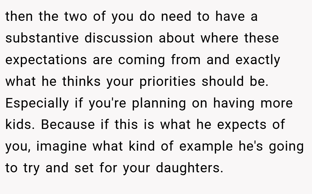 then the two of you do need to have a substantive discussion about where these expectations are coming from and exactly what he thinks your priorities should be. Especially if you're planning on having more kids. Because if this is what he expects of you, imagine what kind of example he's going to try and set for your daughters.