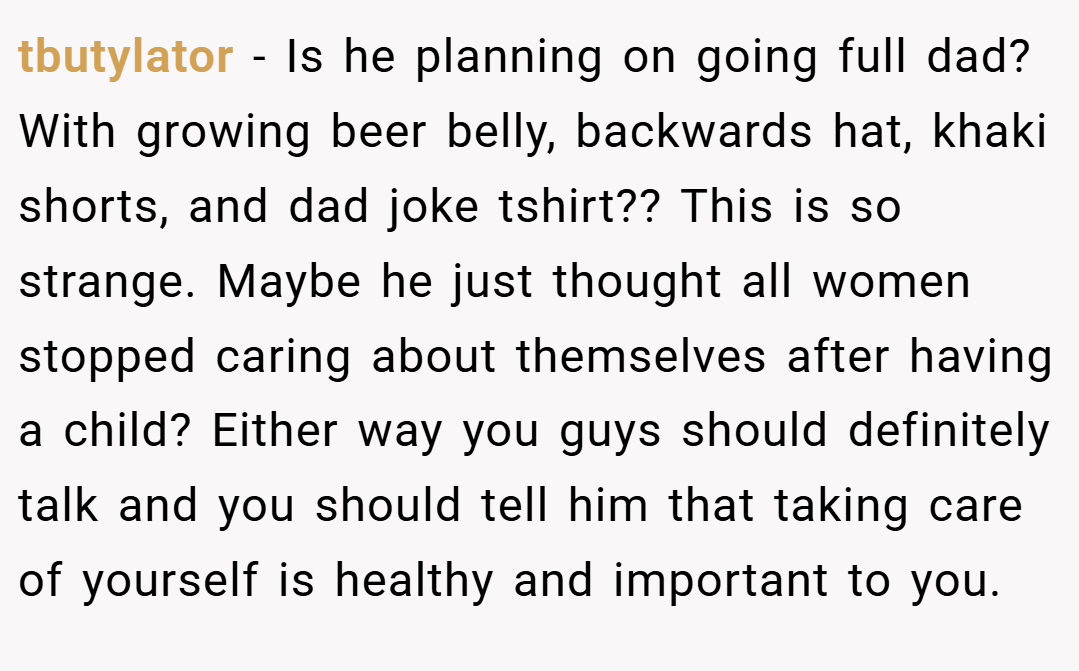 tbutylator − Is he planning on going full dad? With growing beer belly, backwards hat, khaki shorts, and dad joke tshirt?? This is so strange. Maybe he just thought all women stopped caring about themselves after having a child? Either way you guys should definitely talk and you should tell him that taking care of yourself is healthy and important to you.