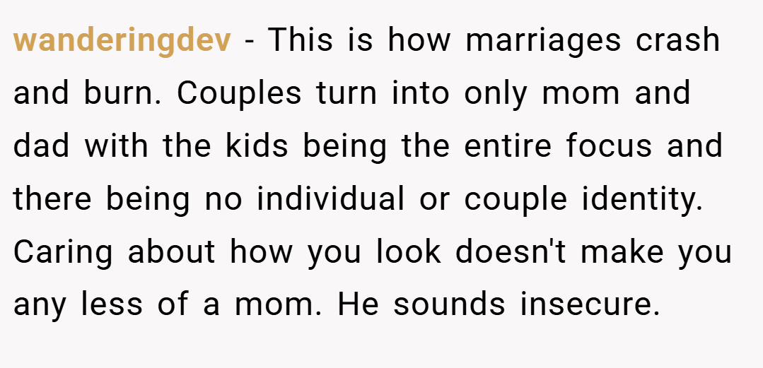 wanderingdev − This is how marriages crash and burn. Couples turn into only mom and dad with the kids being the entire focus and there being no individual or couple identity. Caring about how you look doesn't make you any less of a mom. He sounds insecure.