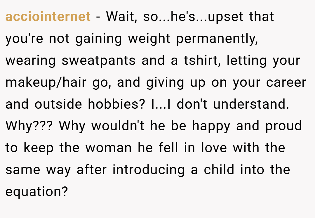 acciointernet − Wait, so...he's...upset that you're not gaining weight permanently, wearing sweatpants and a tshirt, letting your makeup/hair go, and giving up on your career and outside hobbies? I...I don't understand. Why??? Why wouldn't he be happy and proud to keep the woman he fell in love with the same way after introducing a child into the equation?