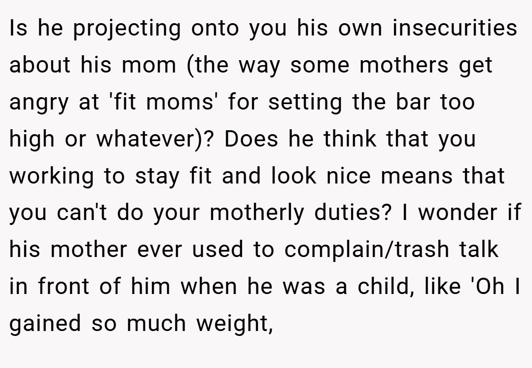 Is he projecting onto you his own insecurities about his mom (the way some mothers get angry at 'fit moms' for setting the bar too high or whatever)? Does he think that you working to stay fit and look nice means that you can't do your motherly duties? I wonder if his mother ever used to complain/trash talk in front of him when he was a child, like 'Oh I gained so much weight,