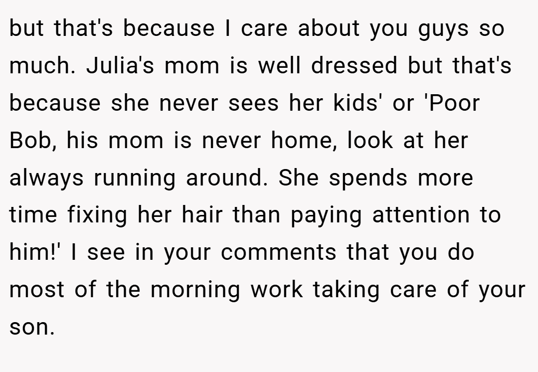 but that's because I care about you guys so much. Julia's mom is well dressed but that's because she never sees her kids' or 'Poor Bob, his mom is never home, look at her always running around. She spends more time fixing her hair than paying attention to him!' I see in your comments that you do most of the morning work taking care of your son.
