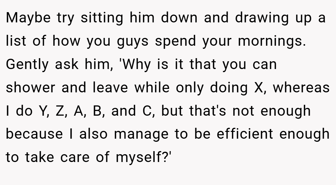 Maybe try sitting him down and drawing up a list of how you guys spend your mornings. Gently ask him, 'Why is it that you can shower and leave while only doing X, whereas I do Y, Z, A, B, and C, but that's not enough because I also manage to be efficient enough to take care of myself?'