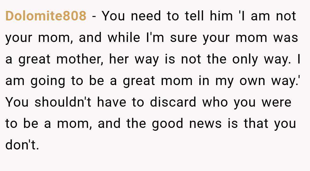 Dolomite808 − You need to tell him 'I am not your mom, and while I'm sure your mom was a great mother, her way is not the only way. I am going to be a great mom in my own way.' You shouldn't have to discard who you were to be a mom, and the good news is that you don't.