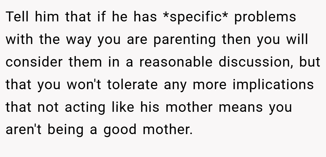 Tell him that if he has *specific* problems with the way you are parenting then you will consider them in a reasonable discussion, but that you won't tolerate any more implications that not acting like his mother means you aren't being a good mother.