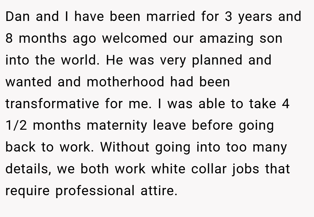 Dan and I have been married for 3 years and 8 months ago welcomed our amazing son into the world. He was very planned and wanted and motherhood had been transformative for me. I was able to take 4 1/2 months maternity leave before going back to work. Without going into too many details, we both work white collar jobs that require professional attire.