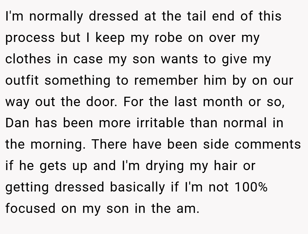 I'm normally dressed at the tail end of this process but I keep my robe on over my clothes in case my son wants to give my outfit something to remember him by on our way out the door. For the last month or so, Dan has been more irritable than normal in the morning. There have been side comments if he gets up and I'm drying my hair or getting dressed basically if I'm not 100% focused on my son in the am.