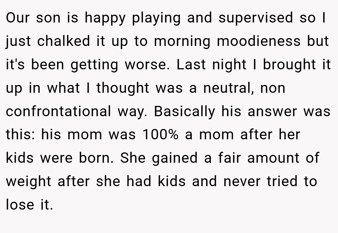 Our son is happy playing and supervised so I just chalked it up to morning moodieness but it's been getting worse. Last night I brought it up in what I thought was a neutral, non confrontational way. Basically his answer was this: his mom was 100% a mom after her kids were born. She gained a fair amount of weight after she had kids and never tried to lose it.