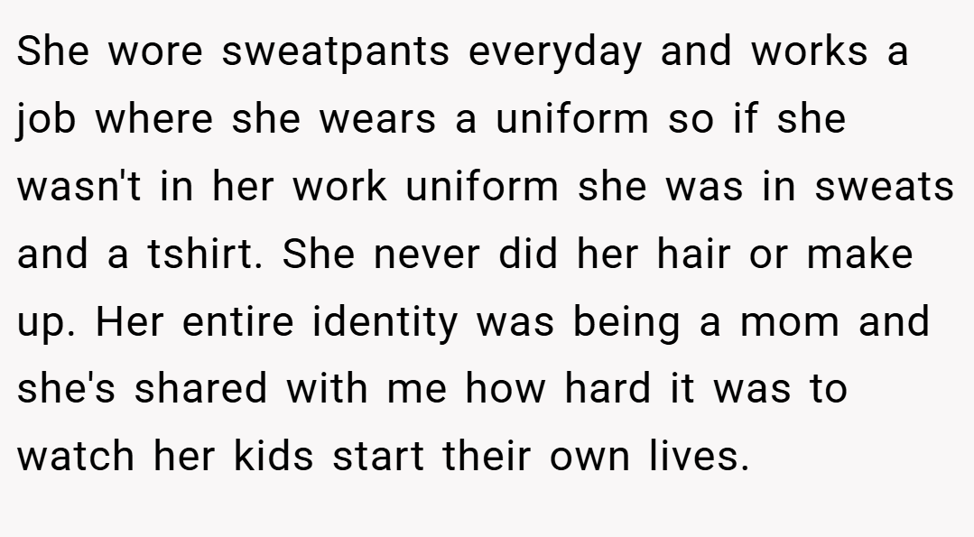 She wore sweatpants everyday and works a job where she wears a uniform so if she wasn't in her work uniform she was in sweats and a tshirt. She never did her hair or make up. Her entire identity was being a mom and she's shared with me how hard it was to watch her kids start their own lives.