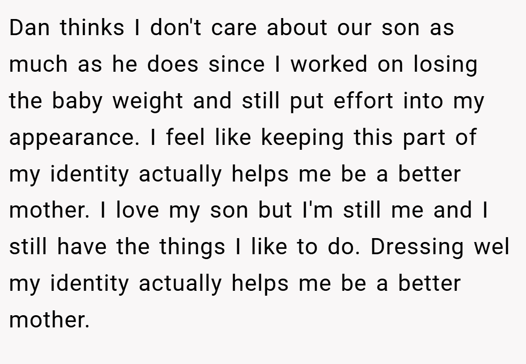 Dan thinks I don't care about our son as much as he does since I worked on losing the baby weight and still put effort into my appearance. I feel like keeping this part of my identity actually helps me be a better mother. I love my son but I'm still me and I still have the things I like to do. Dressing wel my identity actually helps me be a better mother.