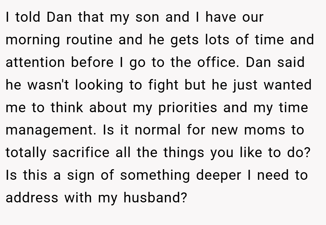 I told Dan that my son and I have our morning routine and he gets lots of time and attention before I go to the office. Dan said he wasn't looking to fight but he just wanted me to think about my priorities and my time management. Is it normal for new moms to totally sacrifice all the things you like to do? Is this a sign of something deeper I need to address with my husband?